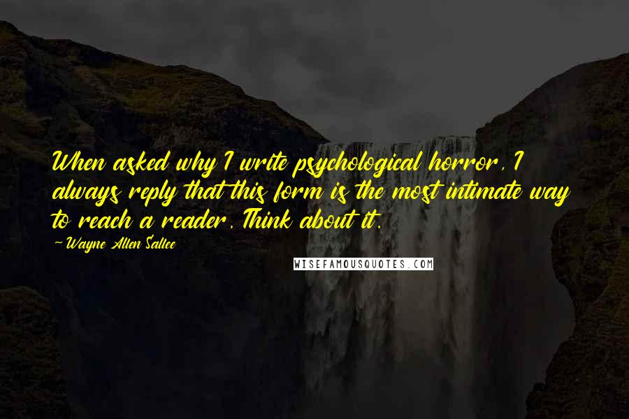 Wayne Allen Sallee Quotes: When asked why I write psychological horror, I always reply that this form is the most intimate way to reach a reader. Think about it.