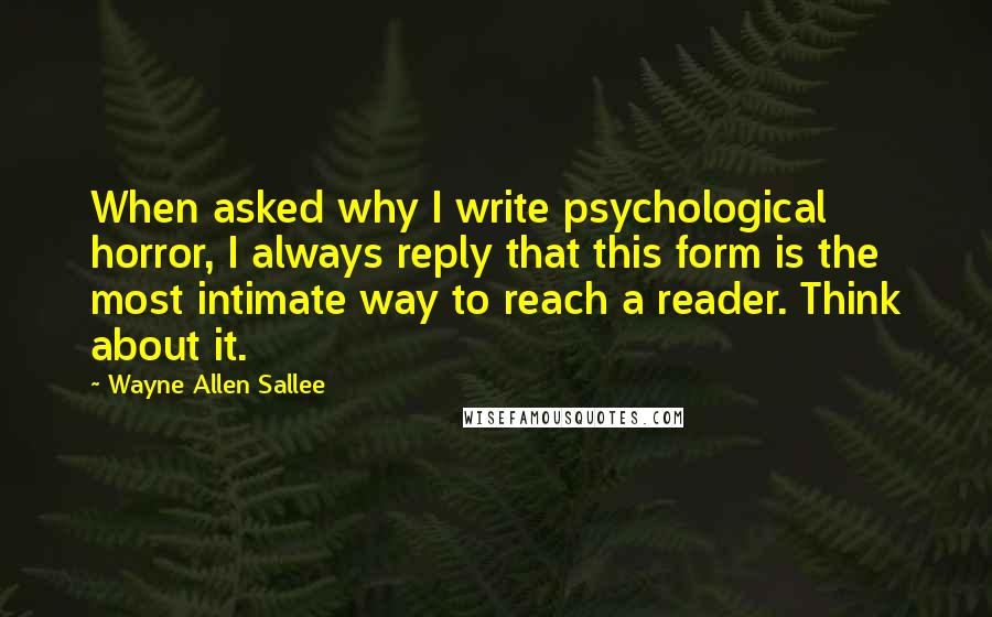 Wayne Allen Sallee Quotes: When asked why I write psychological horror, I always reply that this form is the most intimate way to reach a reader. Think about it.