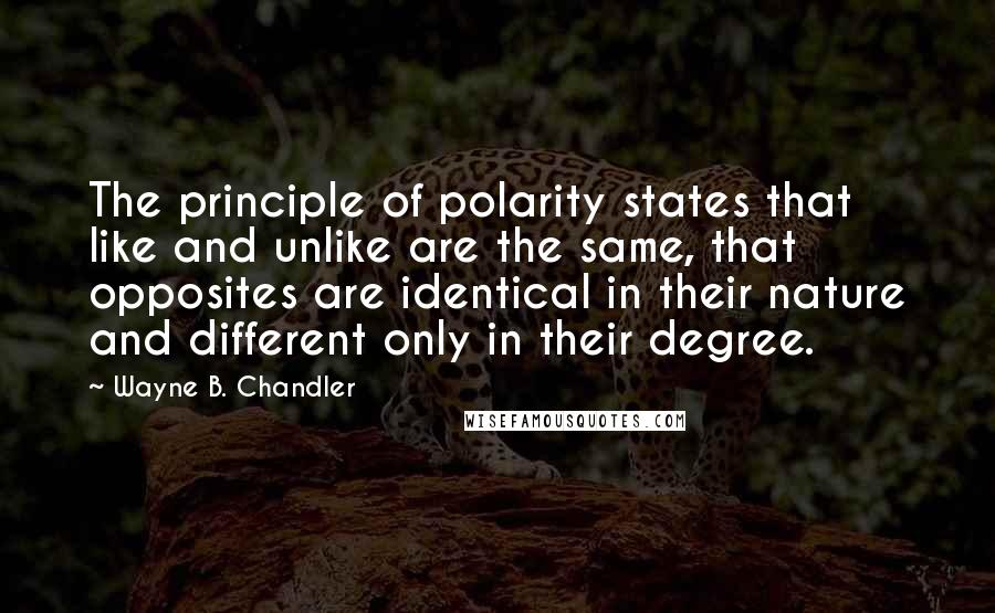 Wayne B. Chandler Quotes: The principle of polarity states that like and unlike are the same, that opposites are identical in their nature and different only in their degree.