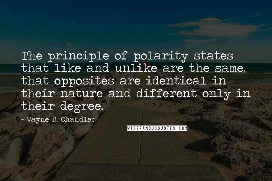 Wayne B. Chandler Quotes: The principle of polarity states that like and unlike are the same, that opposites are identical in their nature and different only in their degree.