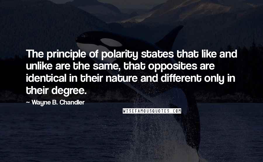 Wayne B. Chandler Quotes: The principle of polarity states that like and unlike are the same, that opposites are identical in their nature and different only in their degree.