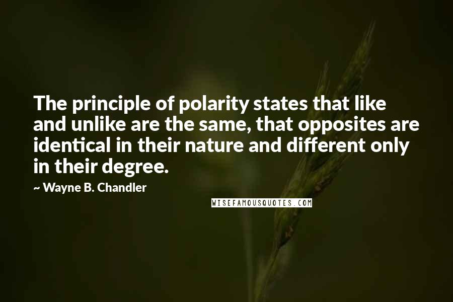 Wayne B. Chandler Quotes: The principle of polarity states that like and unlike are the same, that opposites are identical in their nature and different only in their degree.