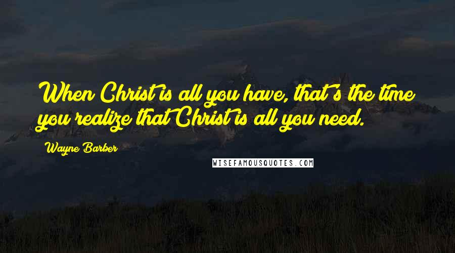 Wayne Barber Quotes: When Christ is all you have, that's the time you realize that Christ is all you need.