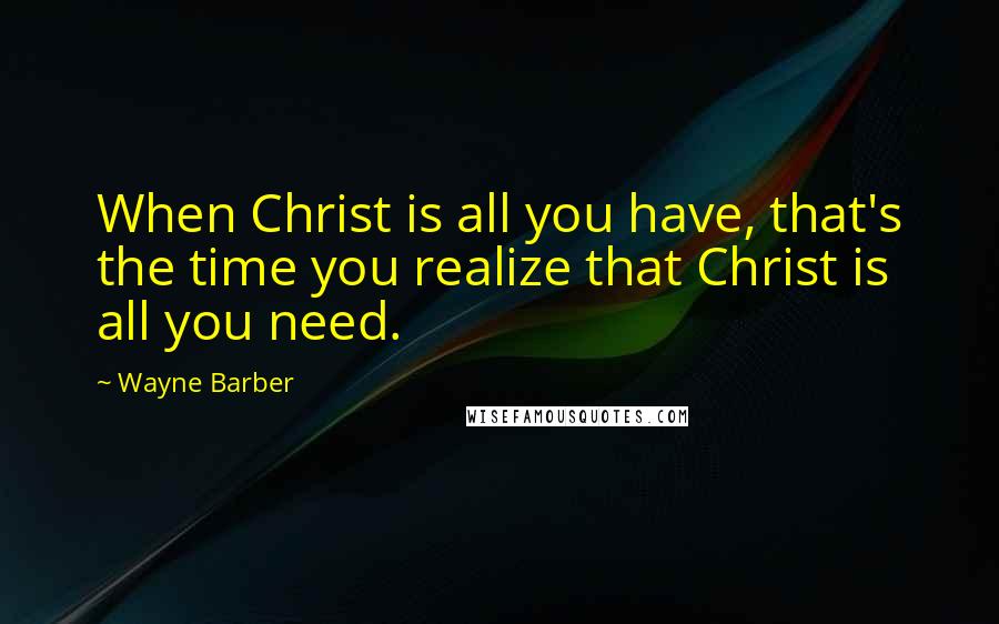 Wayne Barber Quotes: When Christ is all you have, that's the time you realize that Christ is all you need.