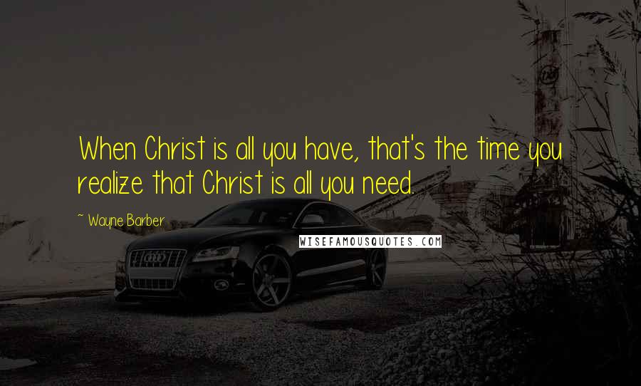 Wayne Barber Quotes: When Christ is all you have, that's the time you realize that Christ is all you need.