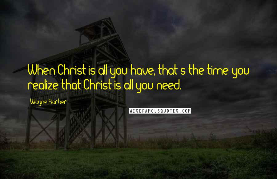 Wayne Barber Quotes: When Christ is all you have, that's the time you realize that Christ is all you need.