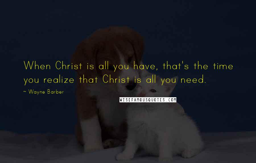 Wayne Barber Quotes: When Christ is all you have, that's the time you realize that Christ is all you need.