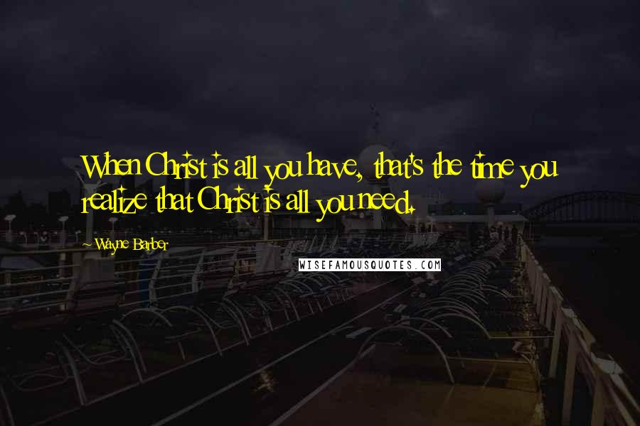 Wayne Barber Quotes: When Christ is all you have, that's the time you realize that Christ is all you need.