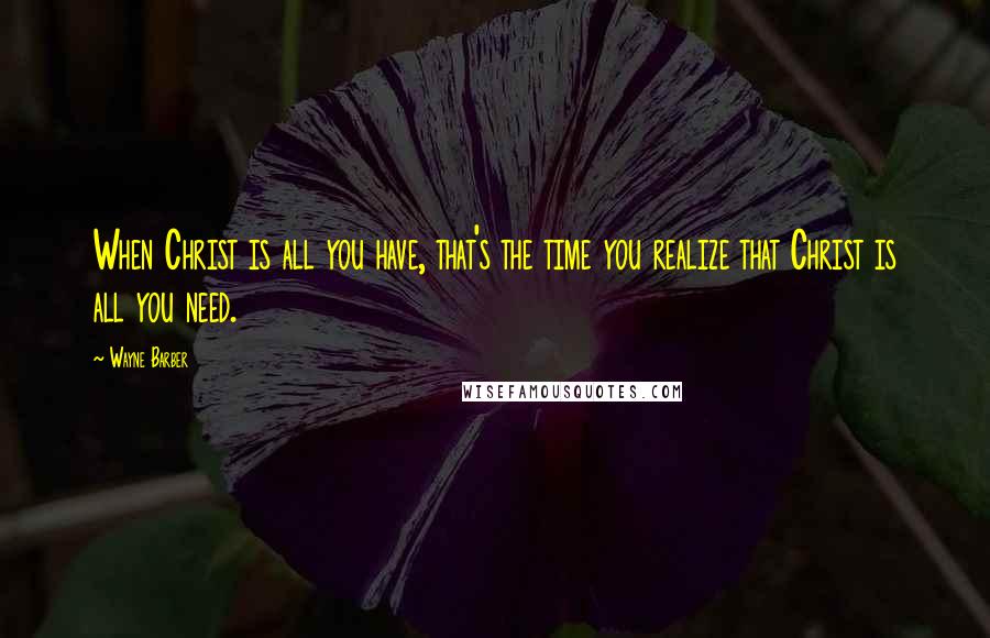 Wayne Barber Quotes: When Christ is all you have, that's the time you realize that Christ is all you need.