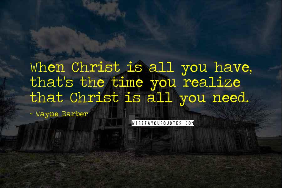 Wayne Barber Quotes: When Christ is all you have, that's the time you realize that Christ is all you need.