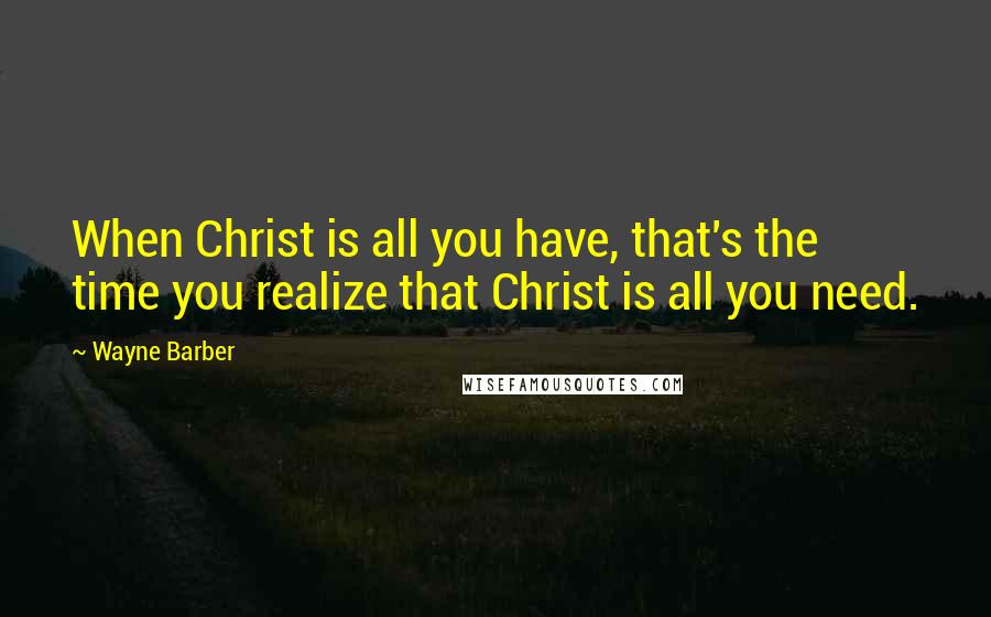 Wayne Barber Quotes: When Christ is all you have, that's the time you realize that Christ is all you need.