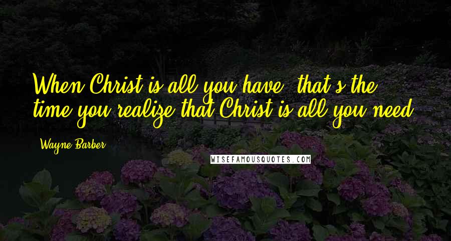 Wayne Barber Quotes: When Christ is all you have, that's the time you realize that Christ is all you need.