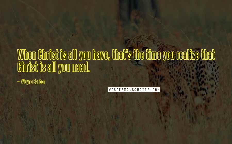 Wayne Barber Quotes: When Christ is all you have, that's the time you realize that Christ is all you need.