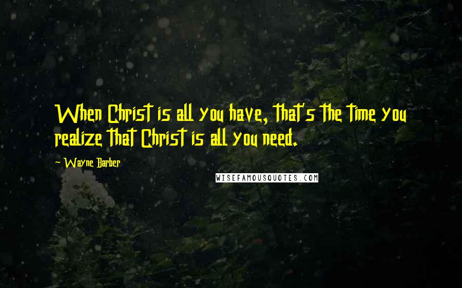 Wayne Barber Quotes: When Christ is all you have, that's the time you realize that Christ is all you need.