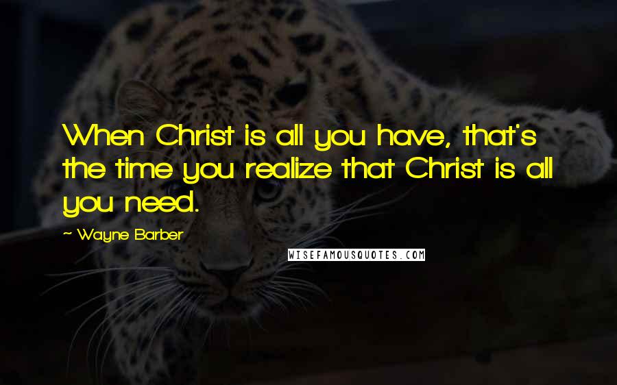 Wayne Barber Quotes: When Christ is all you have, that's the time you realize that Christ is all you need.