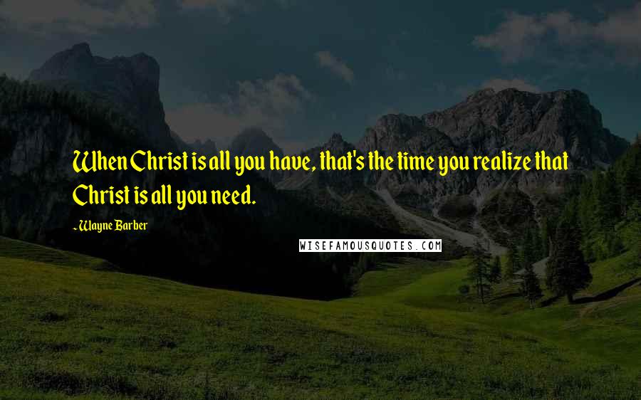 Wayne Barber Quotes: When Christ is all you have, that's the time you realize that Christ is all you need.