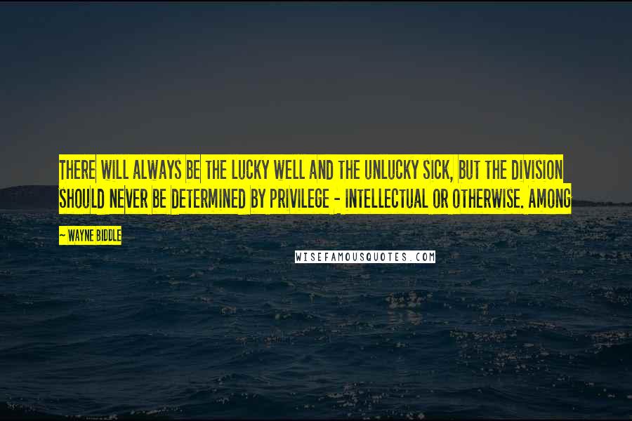 Wayne Biddle Quotes: There will always be the lucky well and the unlucky sick, but the division should never be determined by privilege - intellectual or otherwise. Among