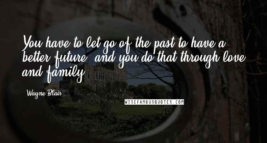 Wayne Blair Quotes: You have to let go of the past to have a better future, and you do that through love and family.