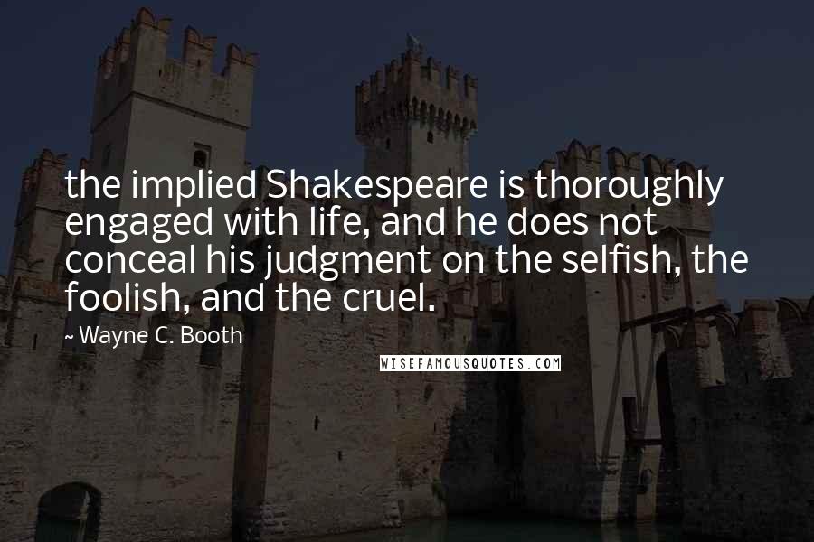 Wayne C. Booth Quotes: the implied Shakespeare is thoroughly engaged with life, and he does not conceal his judgment on the selfish, the foolish, and the cruel.