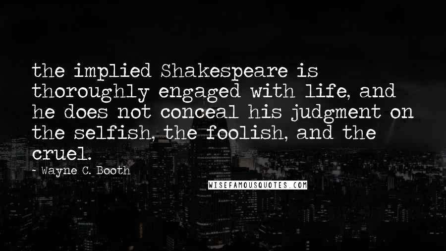 Wayne C. Booth Quotes: the implied Shakespeare is thoroughly engaged with life, and he does not conceal his judgment on the selfish, the foolish, and the cruel.