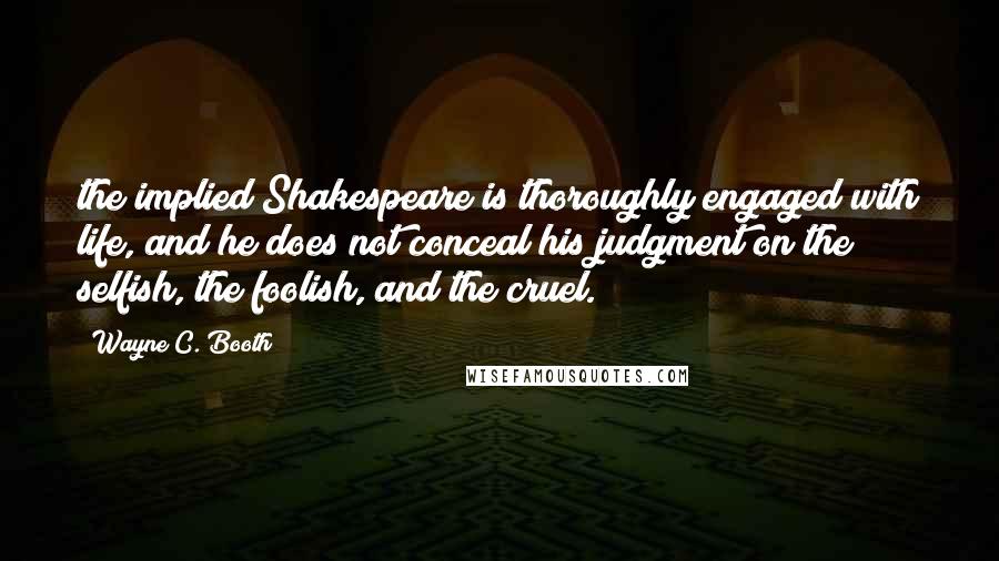 Wayne C. Booth Quotes: the implied Shakespeare is thoroughly engaged with life, and he does not conceal his judgment on the selfish, the foolish, and the cruel.