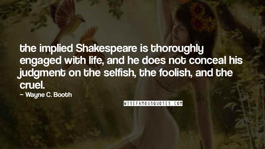 Wayne C. Booth Quotes: the implied Shakespeare is thoroughly engaged with life, and he does not conceal his judgment on the selfish, the foolish, and the cruel.