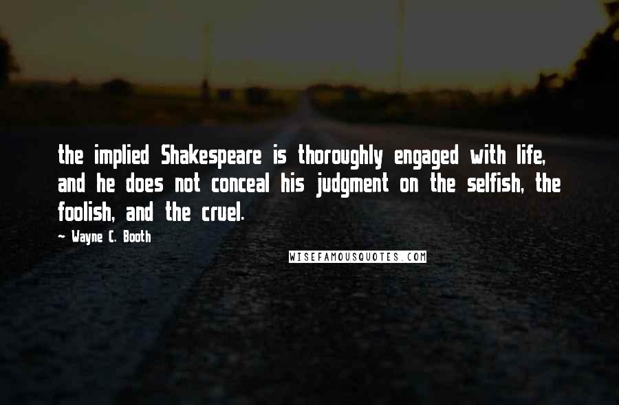 Wayne C. Booth Quotes: the implied Shakespeare is thoroughly engaged with life, and he does not conceal his judgment on the selfish, the foolish, and the cruel.