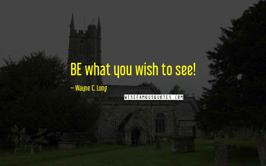 Wayne C. Long Quotes: BE what you wish to see!