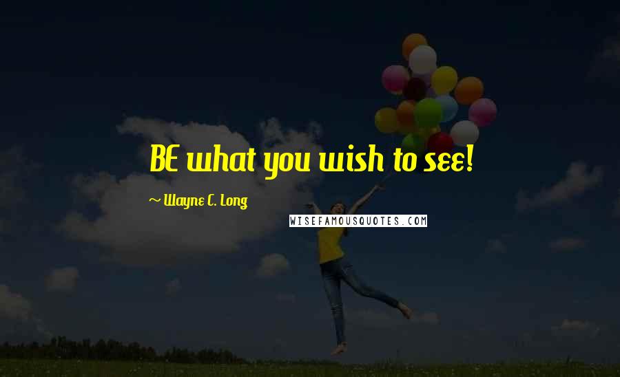 Wayne C. Long Quotes: BE what you wish to see!
