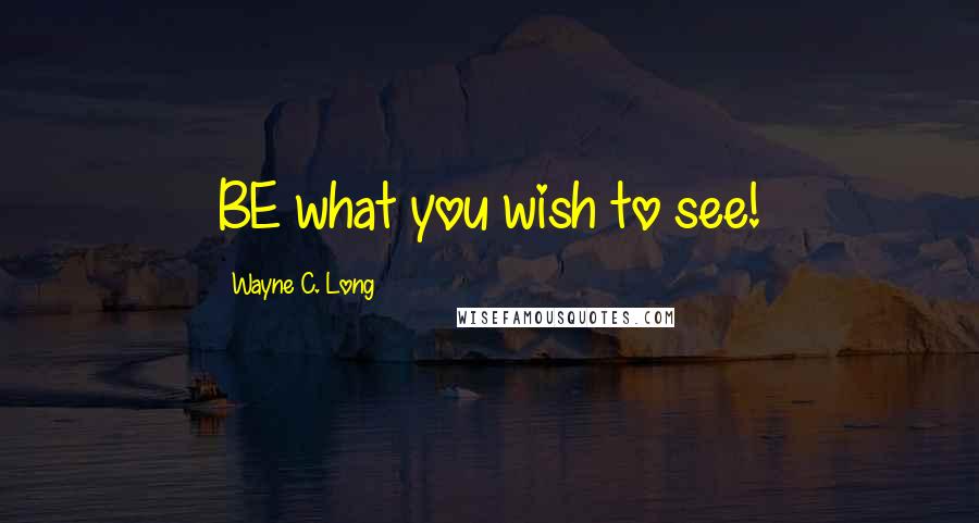 Wayne C. Long Quotes: BE what you wish to see!