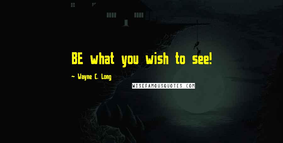 Wayne C. Long Quotes: BE what you wish to see!