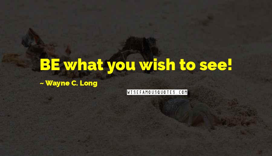 Wayne C. Long Quotes: BE what you wish to see!