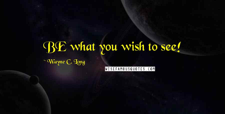 Wayne C. Long Quotes: BE what you wish to see!