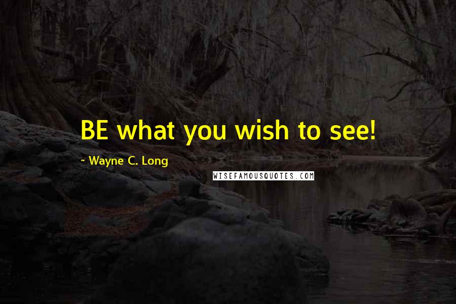 Wayne C. Long Quotes: BE what you wish to see!