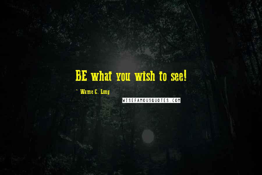 Wayne C. Long Quotes: BE what you wish to see!