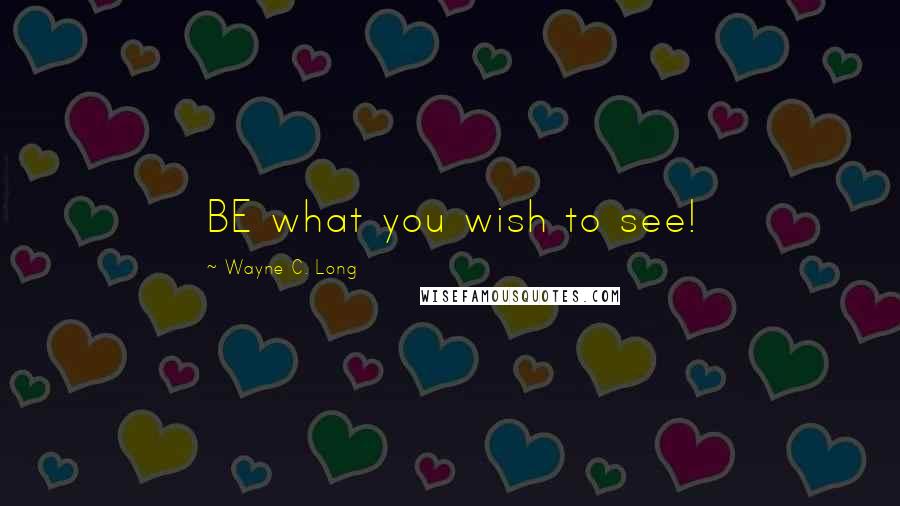 Wayne C. Long Quotes: BE what you wish to see!