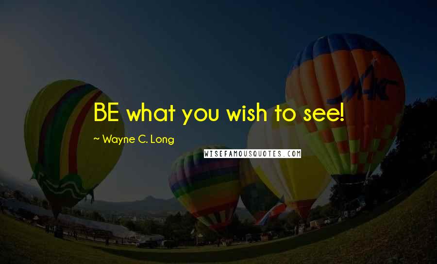 Wayne C. Long Quotes: BE what you wish to see!