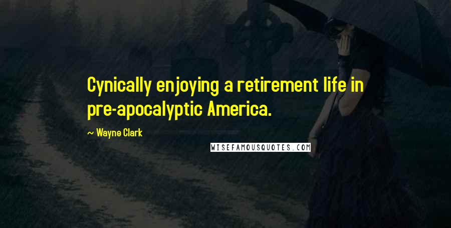 Wayne Clark Quotes: Cynically enjoying a retirement life in pre-apocalyptic America.