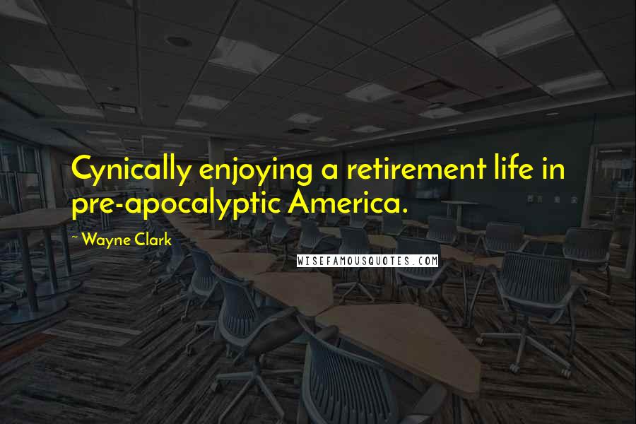 Wayne Clark Quotes: Cynically enjoying a retirement life in pre-apocalyptic America.