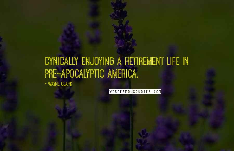 Wayne Clark Quotes: Cynically enjoying a retirement life in pre-apocalyptic America.