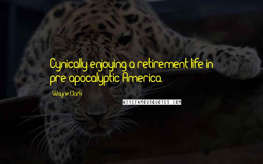 Wayne Clark Quotes: Cynically enjoying a retirement life in pre-apocalyptic America.