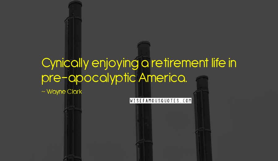 Wayne Clark Quotes: Cynically enjoying a retirement life in pre-apocalyptic America.