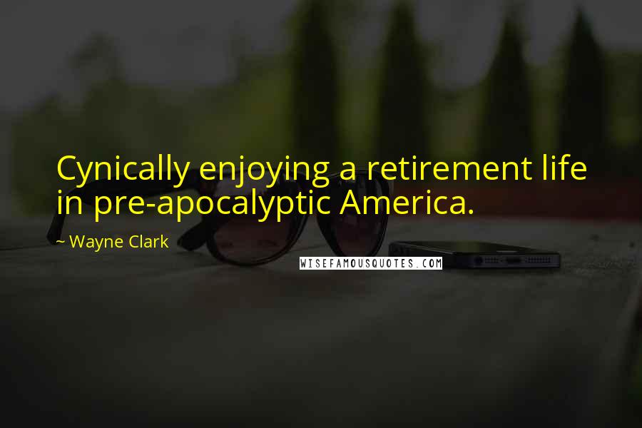 Wayne Clark Quotes: Cynically enjoying a retirement life in pre-apocalyptic America.