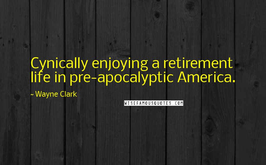 Wayne Clark Quotes: Cynically enjoying a retirement life in pre-apocalyptic America.