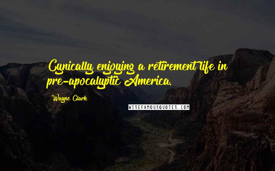 Wayne Clark Quotes: Cynically enjoying a retirement life in pre-apocalyptic America.