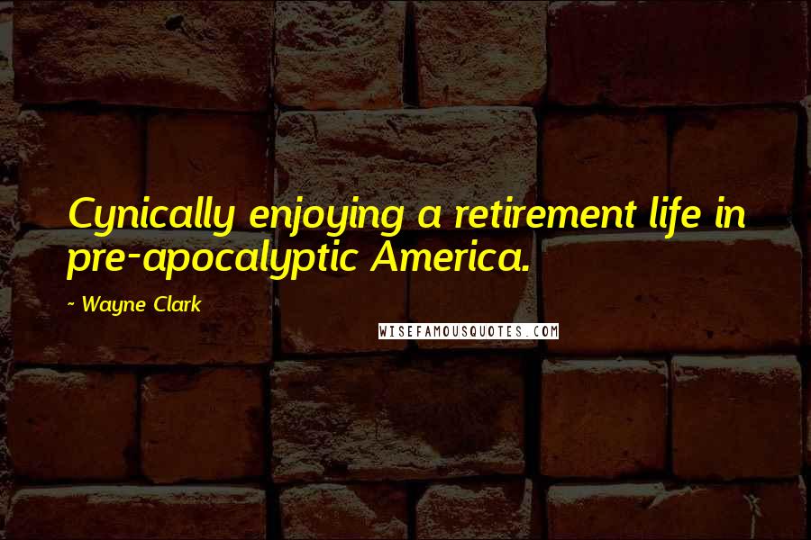 Wayne Clark Quotes: Cynically enjoying a retirement life in pre-apocalyptic America.