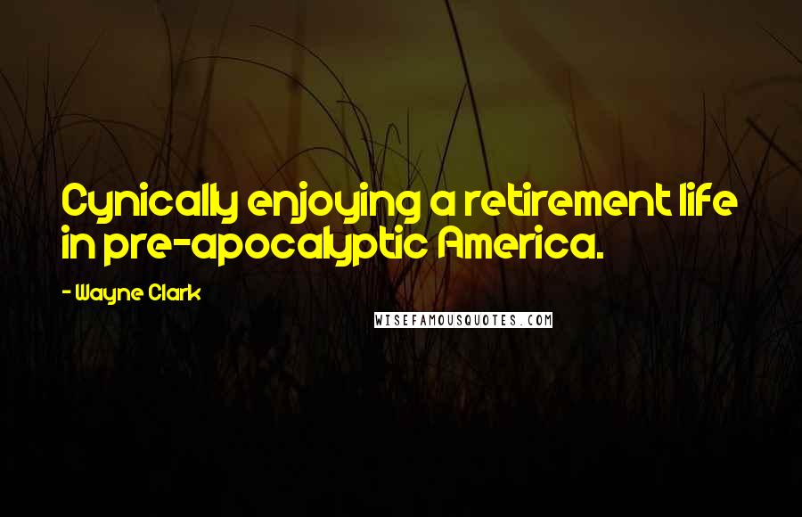 Wayne Clark Quotes: Cynically enjoying a retirement life in pre-apocalyptic America.