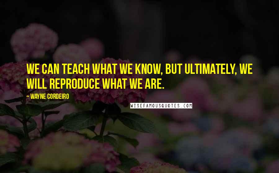 Wayne Cordeiro Quotes: We can teach what we know, but ultimately, we will reproduce what we are.