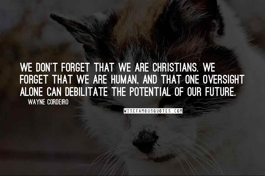 Wayne Cordeiro Quotes: We don't forget that we are Christians. We forget that we are human, and that one oversight alone can debilitate the potential of our future.