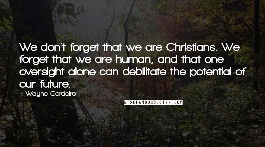 Wayne Cordeiro Quotes: We don't forget that we are Christians. We forget that we are human, and that one oversight alone can debilitate the potential of our future.